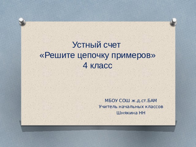 Устный счет  «Решите цепочку примеров»  4 класс МБОУ СОШ ж.д.ст.БАМ Учитель начальных классов Шнякина НН 