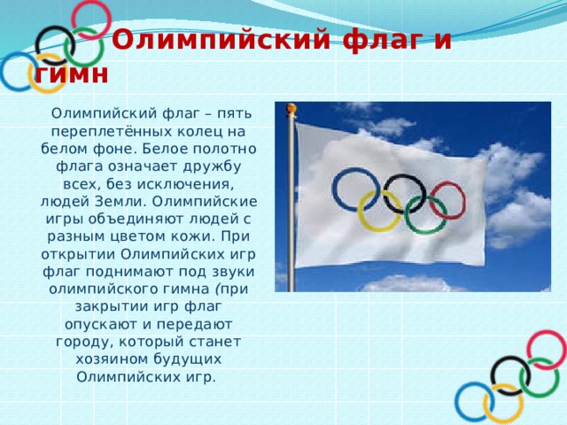  Олимпийский флаг и гимн  Олимпийский флаг – пять переплетённых колец на белом фоне. Белое полотно флага означает дружбу всех, без исключения, людей Земли. Олимпийские игры объединяют людей с разным цветом кожи. При открытии Олимпийских игр флаг поднимают под звуки олимпийского гимна ( при закрытии игр флаг опускают и передают городу, который станет хозяином будущих Олимпийских игр.  