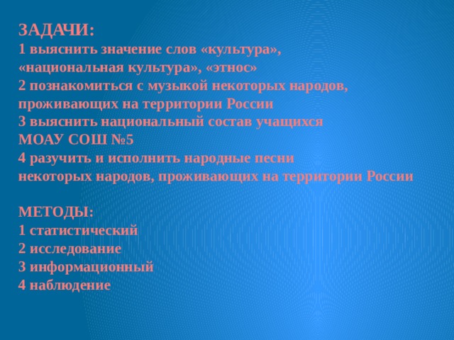 ЗАДАЧИ: 1 выяснить значение слов «культура», «национальная культура», «этнос» 2 познакомиться с музыкой некоторых народов, проживающих на территории России 3 выяснить национальный состав учащихся МОАУ СОШ №5 4 разучить и исполнить народные песни некоторых народов, проживающих на территории России  МЕТОДЫ: 1 статистический 2 исследование 3 информационный 4 наблюдение 