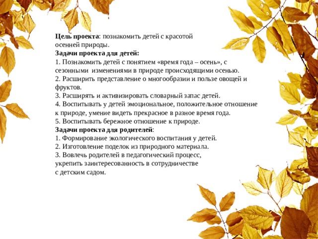 Цель проекта : познакомить детей с красотой  осенней природы.  Задачи проекта для детей:  1. По знакомить детей с понятием «время года – осень», с сезонными изменениями в природе происходящими осенью.  2. Р асширить представление о многообразии и пользе овощей и фруктов.  3. Р асширять и активизировать словарный запас детей.  4. В оспитывать у детей эмоциональное, положительное отношение к природе, умение видеть прекрасное в разное время года.  5. В оспитывать бережное отношение к природе.  Задачи проекта для родителей :  1. Формирование экологического воспитания у детей.  2. Изготовление поделок из природного материала.  3. Вовлечь родителей в педагогический процесс,  укрепить заинтересованность в сотрудничестве  с детским садом. 