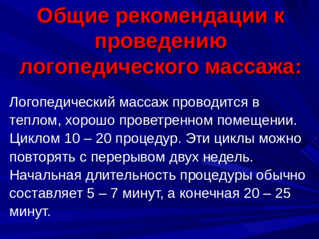 Общие рекомендации к проведению логопедического массажа:   Логопедический массаж проводится в теплом, хорошо проветренном помещении. Циклом 10 – 20 процедур. Эти циклы можно повторять с перерывом двух недель. Начальная длительность процедуры обычно составляет 5 – 7 минут, а конечная 20 – 25 минут.    