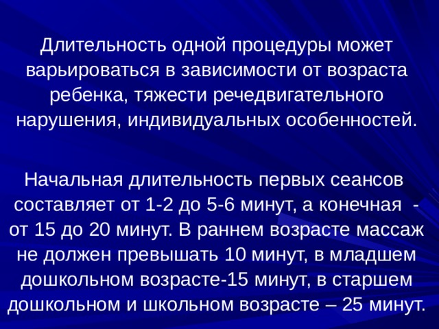 Длительность одной процедуры может варьироваться в зависимости от возраста ребенка, тяжести речедвигательного нарушения, индивидуальных особенностей. Начальная длительность первых сеансов составляет от 1-2 до 5-6 минут, а конечная - от 15 до 20 минут. В раннем возрасте массаж не должен превышать 10 минут, в младшем дошкольном возрасте-15 минут, в старшем дошкольном и школьном возрасте – 25 минут.     