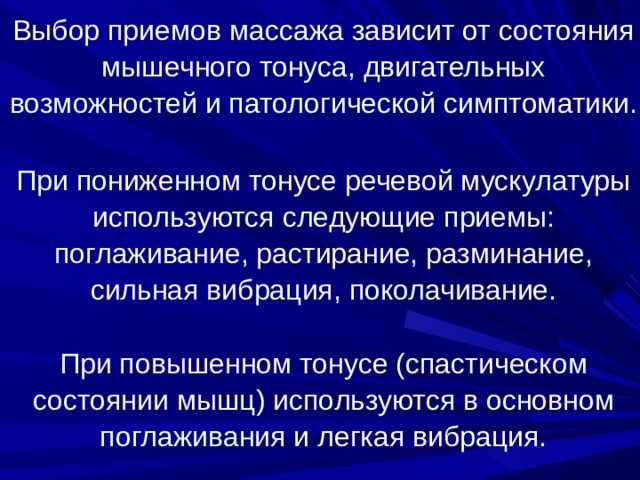 Выбор приемов массажа зависит от состояния мышечного тонуса, двигательных возможностей и патологической симптоматики.   При пониженном тонусе речевой мускулатуры используются следующие приемы: поглаживание, растирание, разминание, сильная вибрация, поколачивание.   При повышенном тонусе (спастическом состоянии мышц) используются в основном поглаживания и легкая вибрация.   В логопедии используются следующие виды массажа: расслабляющий и тонизирующий, которые основываются на приемах классического логопедического массажа. 