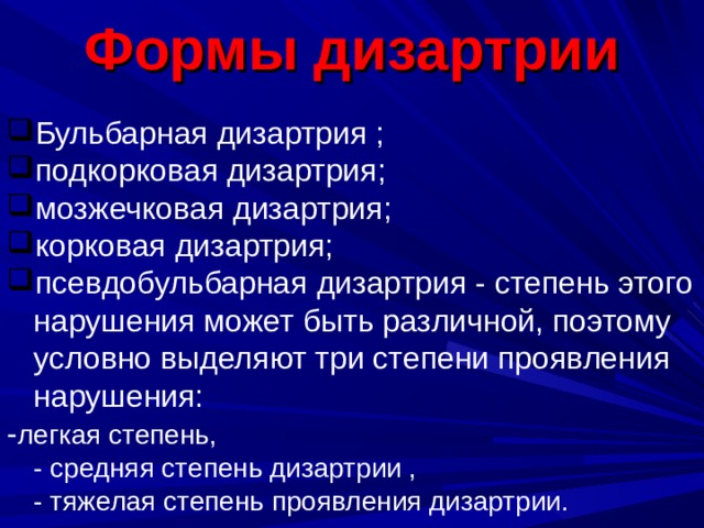 Формы дизартрии Бульбарная дизартрия ; подкорковая дизартрия; мозжечковая дизартрия; корковая дизартрия; псевдобульбарная дизартрия - степень этого нарушения может быть различной, поэтому условно выделяют три степени проявления нарушения: - легкая степень,  - средняя степень дизартрии ,  - тяжелая степень проявления дизартрии. 