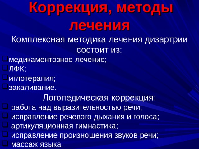   Коррекция, методы лечения  Комплексная методика лечения дизартрии состоит из: медикаментозное лечение; ЛФК; иглотерапия; закаливание. Логопедическая коррекция:  работа над выразительностью речи;  исправление речевого дыхания и голоса;  артикуляционная гимнастика;  исправление произношения звуков речи;  массаж языка. 