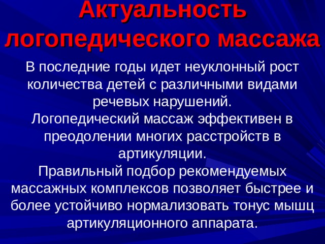Актуальность логопедического массажа   В последние годы идет неуклонный рост количества детей с различными видами речевых нарушений.  Логопедический массаж эффективен в преодолении многих расстройств в артикуляции.  Правильный подбор рекомендуемых массажных комплексов позволяет быстрее и более устойчиво нормализовать тонус мышц артикуляционного аппарата.   