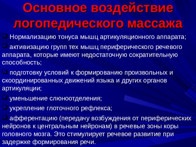 Основное воздействие логопедического массажа  Нормализацию тонуса мышц артикуляционного аппарата;  активизацию групп тех мышц периферического речевого аппарата, которые имеют недостаточную сократительную способность;  подготовку условий к формированию произвольных и скоординированных движений языка и других органов артикуляции;  уменьшение слюноотделения;  укрепление глоточного рефлекса;  афферентацию (передачу возбуждения от периферических нейронов к центральным нейронам) в речевые зоны коры головного мозга. Это стимулирует речевое развитие при задержке формирования речи. 