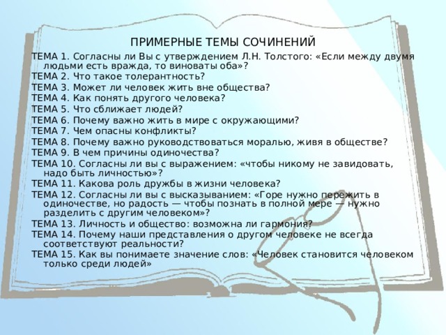 ПРИМЕРНЫЕ ТЕМЫ СОЧИНЕНИЙ ТЕМА 1. Согласны ли Вы с утверждением Л.Н. Толстого: «Если между двумя людьми есть вражда, то виноваты оба»? ТЕМА 2. Что такое толерантность? ТЕМА 3. Может ли человек жить вне общества? ТЕМА 4. Как понять другого человека? ТЕМА 5. Что сближает людей? ТЕМА 6. Почему важно жить в мире с окружающими? ТЕМА 7. Чем опасны конфликты? ТЕМА 8. Почему важно руководствоваться моралью, живя в обществе? ТЕМА 9. В чем причины одиночества? ТЕМА 10. Согласны ли вы с выражением: «чтобы никому не завидовать, надо быть личностью»? ТЕМА 11. Какова роль дружбы в жизни человека? ТЕМА 12. Согласны ли вы с высказыванием: «Горе нужно пережить в одиночестве, но радость — чтобы познать в полной мере — нужно разделить с другим человеком»? ТЕМА 13. Личность и общество: возможна ли гармония? ТЕМА 14. Почему наши представления о другом человеке не всегда соответствуют реальности? ТЕМА 15. Как вы понимаете значение слов: «Человек становится человеком только среди людей» 