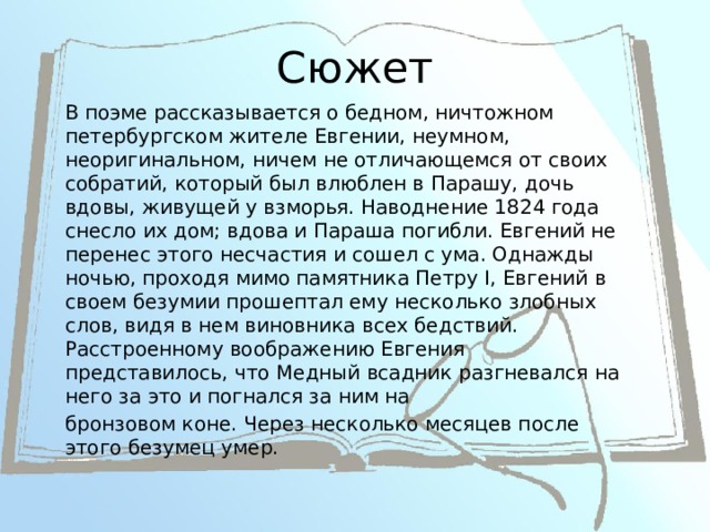 Сюжет В поэме рассказывается о бедном, ничтожном петербургском жителе Евгении, неумном, неоригинальном, ничем не отличающемся от своих собратий, который был влюблен в Парашу, дочь вдовы, живущей у взморья. Наводнение 1824 года снесло их дом; вдова и Параша погибли. Евгений не перенес этого несчастия и сошел с ума. Однажды ночью, проходя мимо памятника Петру I, Евгений в своем безумии прошептал ему несколько злобных слов, видя в нем виновника всех бедствий. Расстроенному воображению Евгения представилось, что Медный всадник разгневался на него за это и погнался за ним на бронзовом коне. Через несколько месяцев после этого безумец умер. 