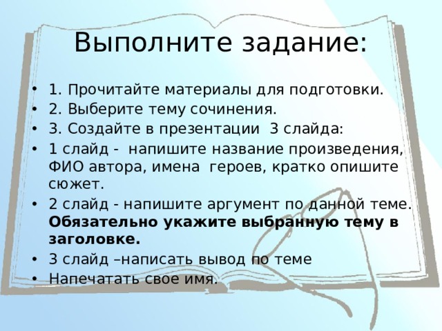 Выполните задание: 1. Прочитайте материалы для подготовки. 2. Выберите тему сочинения. 3. Создайте в презентации 3 слайда: 1 слайд - напишите название произведения, ФИО автора, имена героев, кратко опишите сюжет. 2 слайд - напишите аргумент по данной теме. Обязательно укажите выбранную тему в заголовке. 3 слайд –написать вывод по теме Напечатать свое имя. 