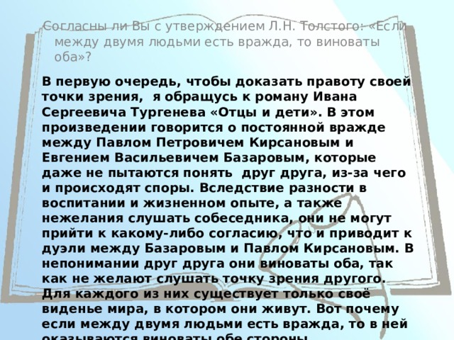 Согласны ли Вы с утверждением Л.Н. Толстого: «Если между двумя людьми есть вражда, то виноваты оба»? В первую очередь, чтобы доказать правоту своей точки зрения, я обращусь к роману Ивана Сергеевича Тургенева «Отцы и дети». В этом произведении говорится о постоянной вражде между Павлом Петровичем Кирсановым и Евгением Васильевичем Базаровым, которые даже не пытаются понять друг друга, из-за чего и происходят споры. Вследствие разности в воспитании и жизненном опыте, а также нежелания слушать собеседника, они не могут прийти к какому-либо согласию, что и приводит к дуэли между Базаровым и Павлом Кирсановым. В непонимании друг друга они виноваты оба, так как не желают слушать точку зрения другого. Для каждого из них существует только своё виденье мира, в котором они живут. Вот почему если между двумя людьми есть вражда, то в ней оказываются виноваты обе стороны. 