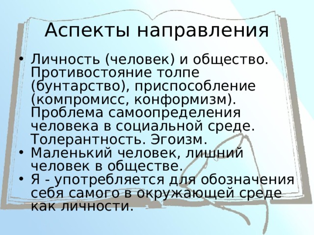 Аспекты направления Личность (человек) и общество. Противостояние толпе (бунтарство), приспособление (компромисс, конформизм). Проблема самоопределения человека в социальной среде. Толерантность. Эгоизм. Маленький человек, лишний человек в обществе. Я - употребляется для обозначения себя самого в окружающей среде как личности. 