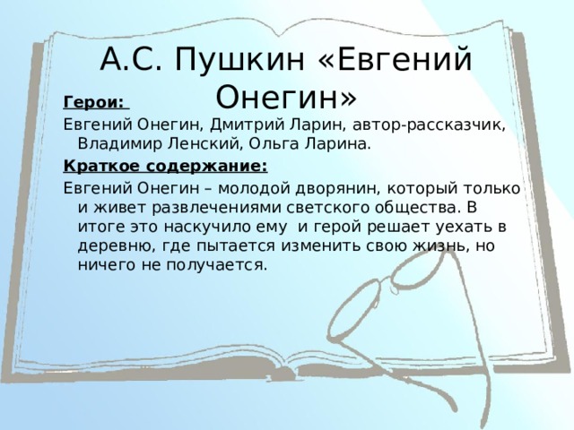 А.С. Пушкин «Евгений Онегин» Герои: Евгений Онегин, Дмитрий Ларин, автор-рассказчик, Владимир Ленский, Ольга Ларина. Краткое содержание: Евгений Онегин – молодой дворянин, который только и живет развлечениями светского общества. В итоге это наскучило ему и герой решает уехать в деревню, где пытается изменить свою жизнь, но ничего не получается. 