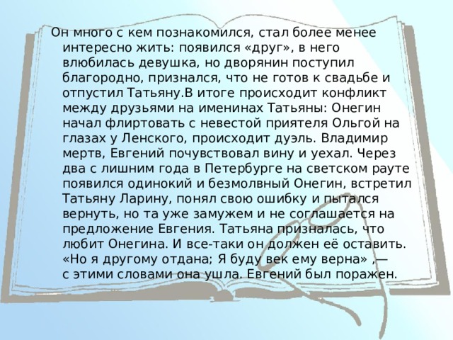 Он много с кем познакомился, стал более менее интересно жить: появился «друг», в него влюбилась девушка, но дворянин поступил благородно, признался, что не готов к свадьбе и отпустил Татьяну.В итоге происходит конфликт между друзьями на именинах Татьяны: Онегин начал флиртовать с невестой приятеля Ольгой на глазах у Ленского, происходит дуэль. Владимир мертв, Евгений почувствовал вину и уехал. Через два с лишним года в Петербурге на светском рауте появился одинокий и безмолвный Онегин, встретил Татьяну Ларину, понял свою ошибку и пытался вернуть, но та уже замужем и не соглашается на предложение Евгения. Татьяна призналась, что любит Онегина. И все-таки он должен её оставить. «Но я другому отдана; Я буду век ему верна» ,— с этими словами она ушла. Евгений был поражен. 