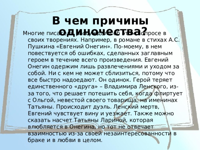 В чем причины одиночества? Многие писатели рассуждали об этом вопросе в своих творениях. Например, в романе в стихах А.С. Пушкина «Евгений Онегин». По-моему, в нем повествуется об ошибках, сделанных заглавным героем в течение всего произведения. Евгений Онегин одержим лишь развлечениями и уходом за собой. Ни с кем не может сблизиться, потому что все быстро надоедают. Он одинок. Герой теряет единственного «друга» – Владимира Ленского, из-за того, что решает потешить себя, когда флиртует с Ольгой, невестой своего товарища, на именинах Татьяны. Происходит дуэль. Ленский мертв, Евгений чувствует вину и уезжает. Также можно сказать насчет Татьяны Лариной, которая влюбляется в Онегина, но тот не отвечает взаимностью из-за своей незаинтересованности в браке и в любви в целом. 