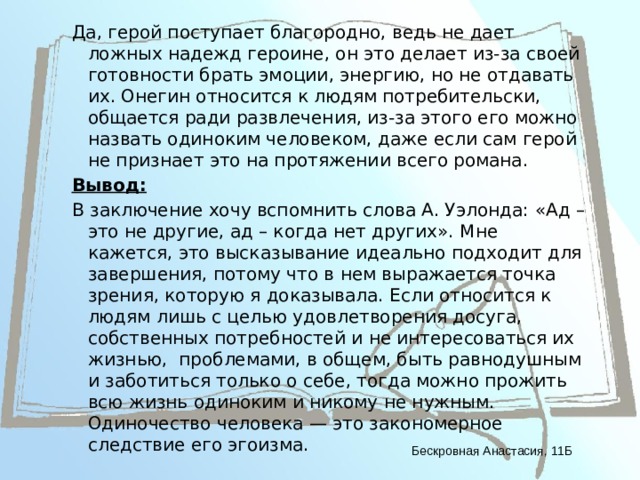 Да, герой поступает благородно, ведь не дает ложных надежд героине, он это делает из-за своей готовности брать эмоции, энергию, но не отдавать их. Онегин относится к людям потребительски, общается ради развлечения, из-за этого его можно назвать одиноким человеком, даже если сам герой не признает это на протяжении всего романа. Вывод: В заключение хочу вспомнить слова А. Уэлонда: «Ад – это не другие, ад – когда нет других». Мне кажется, это высказывание идеально подходит для завершения, потому что в нем выражается точка зрения, которую я доказывала. Если относится к людям лишь с целью удовлетворения досуга, собственных потребностей и не интересоваться их жизнью, проблемами, в общем, быть равнодушным и заботиться только о себе, тогда можно прожить всю жизнь одиноким и никому не нужным. Одиночество человека — это закономерное следствие его эгоизма. Бескровная Анастасия, 11Б 