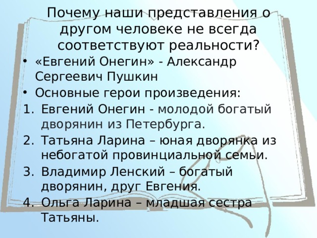 Почему наши представления о другом человеке не всегда соответствуют реальности?    «Евгений Онегин» - Александр Сергеевич Пушкин Основные герои произведения: Евгений Онегин - молодой богатый дворянин из Петербурга. Татьяна Ларина – юная дворянка из небогатой провинциальной семьи. Владимир Ленский – богатый дворянин, друг Евгения. Ольга Ларина – младшая сестра Татьяны. 