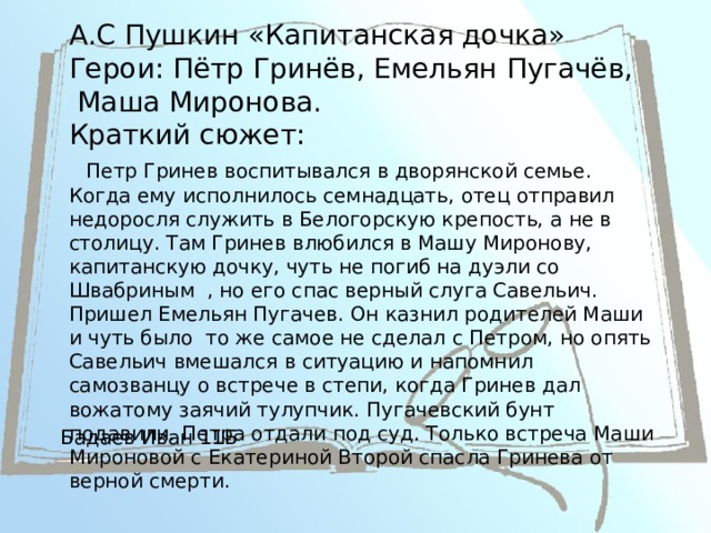 А.С Пушкин «Капитанская дочка»  Герои: Пётр Гринёв, Емельян Пугачёв,  Маша Миронова.  Краткий сюжет:   Петр Гринев воспитывался в дворянской семье. Когда ему исполнилось семнадцать, отец отправил недоросля служить в Белогорскую крепость, а не в столицу. Там Гринев влюбился в Машу Миронову, капитанскую дочку, чуть не погиб на дуэли со Швабриным , но его спас верный слуга Савельич. Пришел Емельян Пугачев. Он казнил родителей Маши и чуть было  то же самое не сделал с Петром, но опять Савельич вмешался в ситуацию и напомнил самозванцу о встрече в степи, когда Гринев дал вожатому заячий тулупчик. Пугачевский бунт подавили. Петра отдали под суд. Только встреча Маши Мироновой с Екатериной Второй спасла Гринева от верной смерти. Бадаев Иван 11Б 