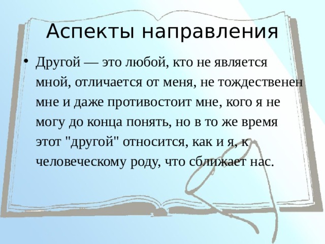 Аспекты направления Другой — это любой, кто не является мной, отличается от меня, не тождественен мне и даже противостоит мне, кого я не могу до конца понять, но в то же время этот 