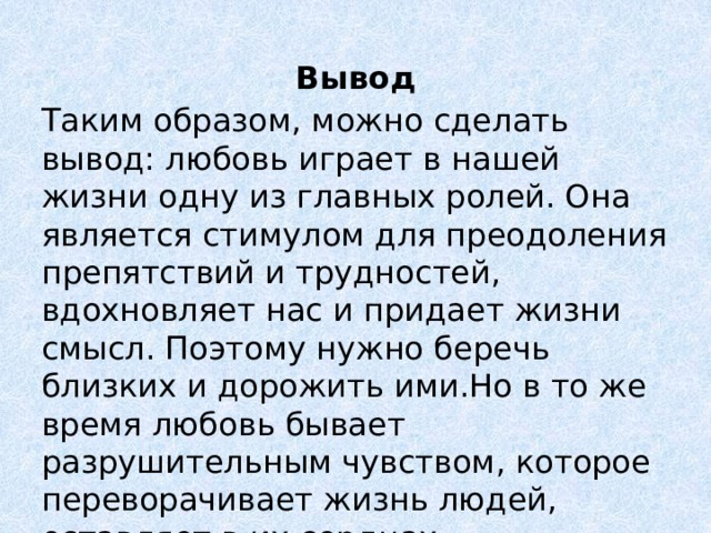 Вывод Таким образом, можно сделать вывод: любовь играет в нашей жизни одну из главных ролей. Она является стимулом для преодоления препятствий и трудностей, вдохновляет нас и придает жизни смысл. Поэтому нужно беречь близких и дорожить ими.Но в то же время любовь бывает разрушительным чувством, которое переворачивает жизнь людей, оставляет в их сердцах незаживающую рану. 