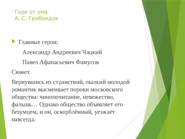 Горе от ума.  А. С. Грибоедов Главные герои:  Александр Андреевич Чацкий  Павел Афанасьевич Фамусов Сюжет. Вернувшись из странствий, пылкий молодой романтик высмеивает пороки московского общества: чинопочитание, невежество, фальшь… Однако общество объявляет его безумцем, и он, оскорблённый, уезжает навсегда. 