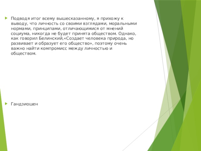 Подводя итог всему вышесказанному, я прихожу к выводу, что личность со своими взглядами, моральными нормами, принципами, отличающимися от мнений социума, никогда не будет принята обществом. Однако, как говорил Белинский,«Создает человека природа, но развивает и образует его общество», поэтому очень важно найти компромисс между личностью и обществом. Гандзиошен 