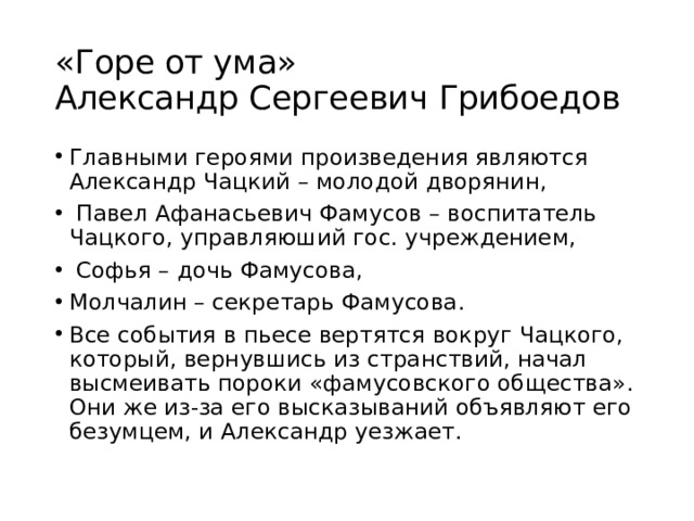 «Горе от ума»  Александр Сергеевич Грибоедов Главными героями произведения являются Александр Чацкий – молодой дворянин,  Павел Афанасьевич Фамусов – воспитатель Чацкого, управляюший гос. учреждением,  Софья – дочь Фамусова, Молчалин – секретарь Фамусова. Все события в пьесе вертятся вокруг Чацкого, который, вернувшись из странствий, начал высмеивать пороки «фамусовского общества». Они же из-за его высказываний объявляют его безумцем, и Александр уезжает. 