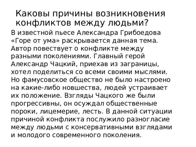 Каковы причины возникновения конфликтов между людьми? В известной пьесе Александра Грибоедова «Горе от ума» раскрывается данная тема. Автор повествует о конфликте между разными поколениями. Главный герой Александр Чацкий, приехав из заграницы, хотел поделиться со всеми своими мыслями. Но фамусовское общество не было настроено на какие-либо новшества, людей устраивает их положение. Взгляды Чацкого же были прогрессивны, он осуждал общественные пороки, лицемерие, лесть. В данной ситуации причиной конфликта послужило разногласие между людьми с консервативными взглядами и молодого современного поколения.  