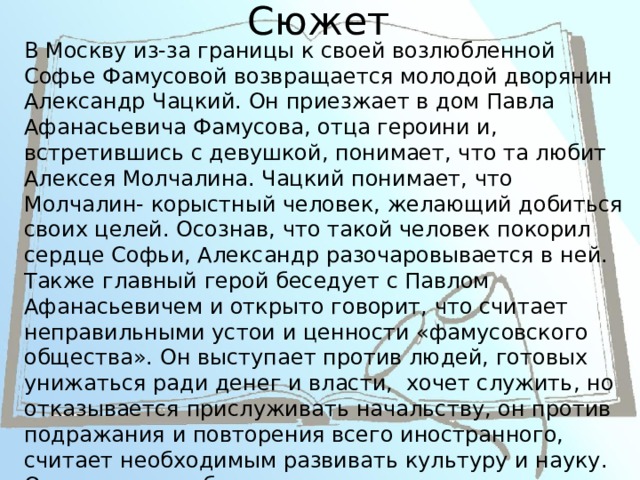 Сюжет В Москву из-за границы к своей возлюбленной Софье Фамусовой возвращается молодой дворянин Александр Чацкий. Он приезжает в дом Павла Афанасьевича Фамусова, отца героини и, встретившись с девушкой, понимает, что та любит Алексея Молчалина. Чацкий понимает, что Молчалин- корыстный человек, желающий добиться своих целей. Осознав, что такой человек покорил сердце Софьи, Александр разочаровывается в ней. Также главный герой беседует с Павлом Афанасьевичем и открыто говорит, что считает неправильными устои и ценности «фамусовского общества». Он выступает против людей, готовых унижаться ради денег и власти, хочет служить, но отказывается прислуживать начальству, он против подражания и повторения всего иностранного, считает необходимым развивать культуру и науку. Очень скоро в обществе появляется слух о сумасшествии Александра, пущенный Софьей. В конце произведения говорится, что главный герой покидает Москву. 