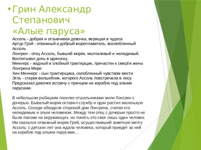 Грин Александр Степанович  «Алые паруса»  Ассоль - добрая и отзывчивая девочка, верящая в чудеса  Артур Грэй - отважный и добрый мореплаватель, возлюбленный Ассоль  Лонгрен - отец Ассоль, бывший моряк, молчаливый и нелюдимый. Воспитывал дочь в одиночку.  Меннерс - жадный и злобный трактирщик, причастен к смерти жены Лонгрена Мери  Хин Меннерс - сын трактирщика, озлобленный чувством мести  Эгль - старик-волшебник, которого Ассоль повстречала в лесу. Предсказал девочке встречу с принцем на корабле под алыми парусами.   В небольшом рыбацком поселке отшельниками жили Лонгрен с дочерью. Бывалый моряк оставил службу и один растил маленькую Ассоль. Соседи обходили стороной дом Лонгрена, считая его нелюдимым и злым человеком. Между тем отец с дочерью просто не были похожи на окружающих, но понять это смог лишь один человек. Им оказался отважный моряк Грей, осуществивший заветную мечту Ассоль: с детских лет она ждала человека, который приедет за ней на корабле под алыми парусами… 