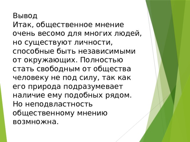 Вывод  Итак, общественное мнение очень весомо для многих людей, но существуют личности, способные быть независимыми от окружающих. Полностью стать свободным от общества человеку не под силу, так как его природа подразумевает наличие ему подобных рядом. Но неподвластность общественному мнению возмножна. 