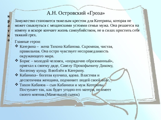 А.Н. Островский «Гроза» кратко Замужество становится тяжелым крестом для Катерины, которая не может свыкнуться с мещанскими устоями семьи мужа. Она решается на измену и вскоре кончает жизнь самоубийством, не в силах простить себе тяжкий грех. Главные герои: Катерина – жена Тихона Кабанова. Скромная, чистая, правильная. Она остро чувствует несправедливость окружающего мира. Борис – молодой человек, «порядочно образованный», приехал к своему дяде, Савелу Прокофьевичу Дикому, богатому купцу. Влюблён в Катерину. Кабаниха– богатая купчиха, вдова. Властная и деспотичная женщина, подчиняет людей своей воле. Тихон Кабанов – сын Кабанихи и муж Катерины. Поступает так, как будет угодно его матери, не имеет своего мнения.(Маменький сынок)   