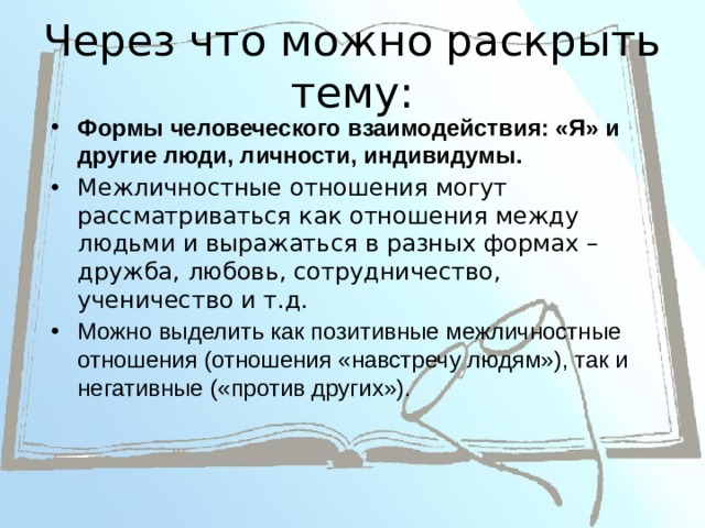 Через что можно раскрыть тему: Формы человеческого взаимодействия: «Я» и другие люди, личности, индивидумы. Межличностные отношения могут рассматриваться как отношения между людьми и выражаться в разных формах – дружба, любовь, сотрудничество, ученичество и т.д. Можно выделить как позитивные межличностные отношения (отношения «навстречу людям»), так и негативные («против других»). 