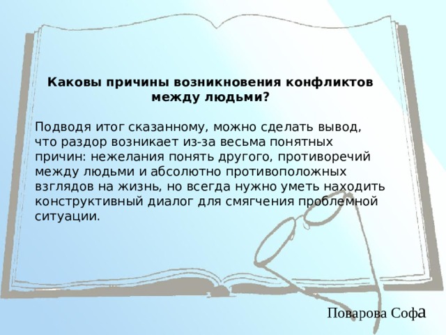 Каковы причины возникновения конфликтов между людьми?  Подводя итог сказанному, можно сделать вывод, что раздор возникает из-за весьма понятных причин: нежелания понять другого, противоречий между людьми и абсолютно противоположных взглядов на жизнь, но всегда нужно уметь находить конструктивный диалог для смягчения проблемной ситуации. Поварова Соф а 