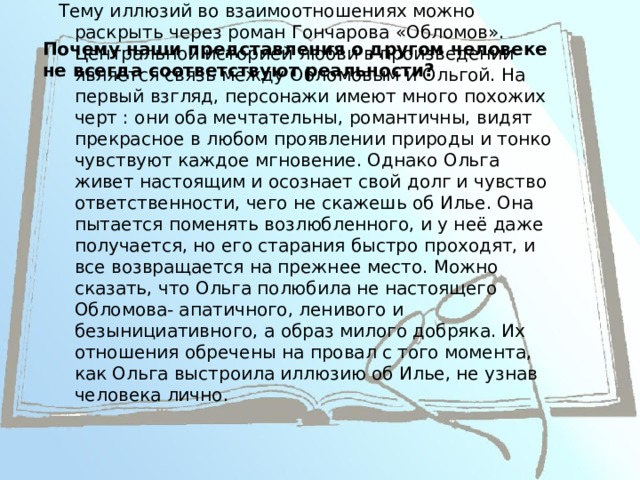 Почему наши представления о другом человеке не всегда соответствуют реальности?   Тему иллюзий во взаимоотношениях можно раскрыть через роман Гончарова «Обломов». Центральной историей любви в произведении является связь между Обломовым и Ольгой. На первый взгляд, персонажи имеют много похожих черт : они оба мечтательны, романтичны, видят прекрасное в любом проявлении природы и тонко чувствуют каждое мгновение. Однако Ольга живет настоящим и осознает свой долг и чувство ответственности, чего не скажешь об Илье. Она пытается поменять возлюбленного, и у неё даже получается, но его старания быстро проходят, и все возвращается на прежнее место. Можно сказать, что Ольга полюбила не настоящего Обломова- апатичного, ленивого и безынициативного, а образ милого добряка. Их отношения обречены на провал с того момента, как Ольга выстроила иллюзию об Илье, не узнав человека лично. 