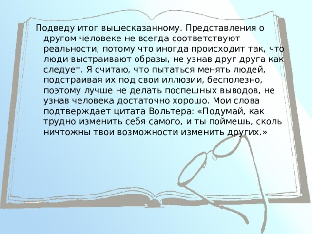 Подведу итог вышесказанному. Представления о другом человеке не всегда соответствуют реальности, потому что иногда происходит так, что люди выстраивают образы, не узнав друг друга как следует. Я считаю, что пытаться менять людей, подстраивая их под свои иллюзии, бесполезно, поэтому лучше не делать поспешных выводов, не узнав человека достаточно хорошо. Мои слова подтверждает цитата Вольтера: «Подумай, как трудно изменить себя самого, и ты поймешь, сколь ничтожны твои возможности изменить других.» 