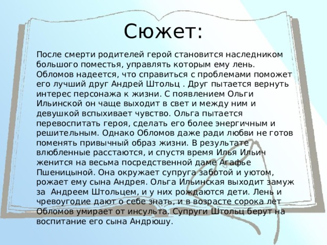 Сюжет: После смерти родителей герой становится наследником большого поместья, управлять которым ему лень. Обломов надеется, что справиться с проблемами поможет его лучший друг Андрей Штольц . Друг пытается вернуть интерес персонажа к жизни. С появлением Ольги Ильинской он чаще выходит в свет и между ним и девушкой вспыхивает чувство. Ольга пытается перевоспитать героя, сделать его более энергичным и решительным. Однако Обломов даже ради любви не готов поменять привычный образ жизни. В результате влюбленные расстаются, и спустя время Илья Ильич женится на весьма посредственной даме Агафье Пшеницыной. Она окружает супруга заботой и уютом, рожает ему сына Андрея. Ольга Ильинская выходит замуж за Андреем Штольцем, и у них рождаются дети. Лень и чревоугодие дают о себе знать, и в возрасте сорока лет Обломов умирает от инсульта. Супруги Штольц берут на воспитание его сына Андрюшу. 