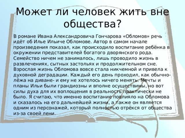 Может ли человек жить вне общества? В романе Ивана Александровича Гончарова «Обломов» речь идёт об Илье Ильиче Обломове. Автор в самом начале произведения показал, как происходило воспитание ребёнка в окружении представителей богатого дворянского рода. Семейство ничем не занималось, лишь проводило жизнь в развлечениях, сытных застольях и продолжительном сне. Взрослая жизнь Обломова вовсе стала никчемной и привела к духовной деградации. Каждый его день проходил, как обычно-лёжа на диване- и ему не хотелось ничего менять. Мечты и планы Ильи были грандиозны и вполне осуществимы, но вот силы духа для их воплощения в реальность практически не было. Я считаю, что именно воспитание повлияло на Обломова и сказалось на его дальнейшей жизни, а также он является одним из персонажей, который полностью отрёкся от общества из-за своей лени. 