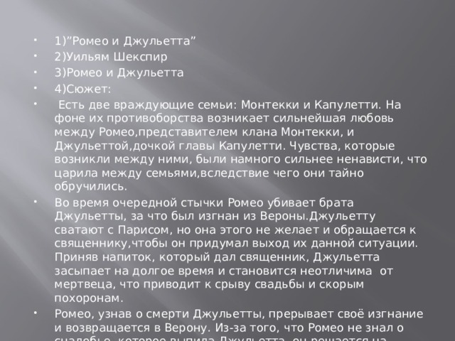 1)”Ромео и Джульетта” 2)Уильям Шекспир 3)Ромео и Джульетта 4)Сюжет:  Есть две враждующие семьи: Монтекки и Капулетти. На фоне их противоборства возникает сильнейшая любовь между Ромео,представителем клана Монтекки, и Джульеттой,дочкой главы Капулетти. Чувства, которые возникли между ними, были намного сильнее ненависти, что царила между семьями,вследствие чего они тайно обручились. Во время очередной стычки Ромео убивает брата Джульетты, за что был изгнан из Вероны.Джульетту сватают с Парисом, но она этого не желает и обращается к священнику,чтобы он придумал выход их данной ситуации. Приняв напиток, который дал священник, Джульетта засыпает на долгое время и становится неотличима от мертвеца, что приводит к срыву свадьбы и скорым похоронам. Ромео, узнав о смерти Джульетты, прерывает своё изгнание и возвращается в Верону. Из-за того, что Ромео не знал о снадобье, которое выпила Джульетта, он решается на самоубийство, так как не может без нее жить. Проснувшись, Джульетта это осознаёт и решается тоже лишить себя жизни. 