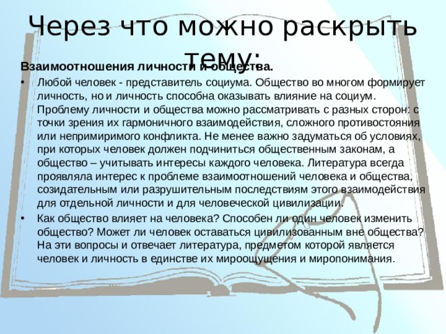 Через что можно раскрыть тему:  Взаимоотношения личности и общества. Любой человек - представитель социума. Общество во многом формирует личность, но и личность способна оказывать влияние на социум. Проблему личности и общества можно рассматривать с разных сторон: с точки зрения их гармоничного взаимодействия, сложного противостояния или непримиримого конфликта. Не менее важно задуматься об условиях, при которых человек должен подчиниться общественным законам, а общество – учитывать интересы каждого человека. Литература всегда проявляла интерес к проблеме взаимоотношений человека и общества, созидательным или разрушительным последствиям этого взаимодействия для отдельной личности и для человеческой цивилизации. Как общество влияет на человека? Способен ли один человек изменить общество? Может ли человек оставаться цивилизованным вне общества? На эти вопросы и отвечает литература, предметом которой является человек и личность в единстве их мироощущения и миропонимания. 