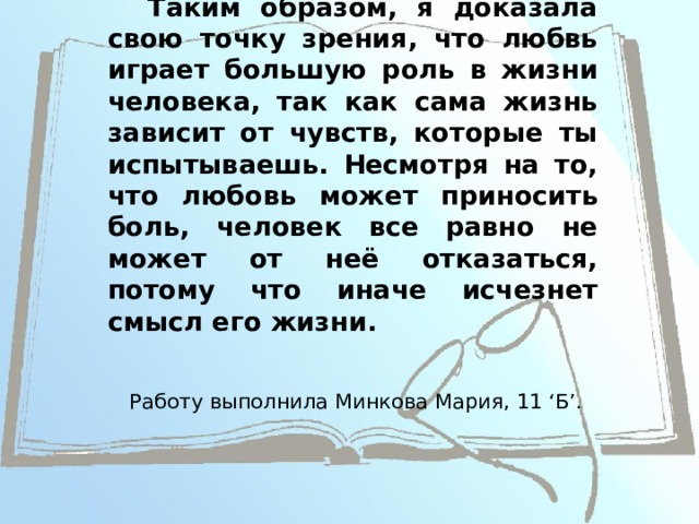 Вывод  Таким образом, я доказала свою точку зрения, что любвь играет большую роль в жизни человека, так как сама жизнь зависит от чувств, которые ты испытываешь. Несмотря на то, что любовь может приносить боль, человек все равно не может от неё отказаться, потому что иначе исчезнет смысл его жизни. Работу выполнила Минкова Мария, 11 ‘Б’.  