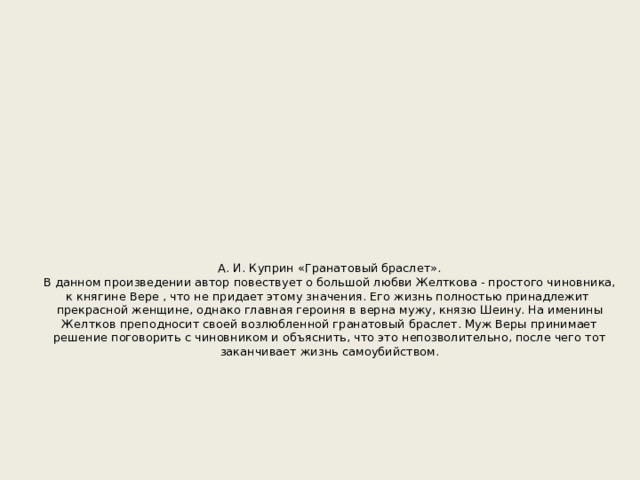 А. И. Куприн «Гранатовый браслет».  В данном произведении автор повествует о большой любви Желткова - простого чиновника, к княгине Вере , что не придает этому значения. Его жизнь полностью принадлежит прекрасной женщине, однако главная героиня в верна мужу, князю Шеину. На именины Желтков преподносит своей возлюбленной гранатовый браслет. Муж Веры принимает решение поговорить с чиновником и объяснить, что это непозволительно, после чего тот заканчивает жизнь самоубийством.        