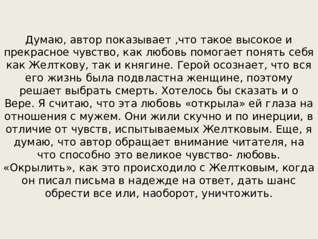 Думаю, автор показывает ,что такое высокое и прекрасное чувство, как любовь помогает понять себя как Желткову, так и княгине. Герой осознает, что вся его жизнь была подвластна женщине, поэтому решает выбрать смерть. Хотелось бы сказать и о Вере. Я считаю, что эта любовь «открыла» ей глаза на отношения с мужем. Они жили скучно и по инерции, в отличие от чувств, испытываемых Желтковым. Еще, я думаю, что автор обращает внимание читателя, на что способно это великое чувство- любовь. «Окрылить», как это происходило с Желтковым, когда он писал письма в надежде на ответ, дать шанс обрести все или, наоборот, уничтожить. 