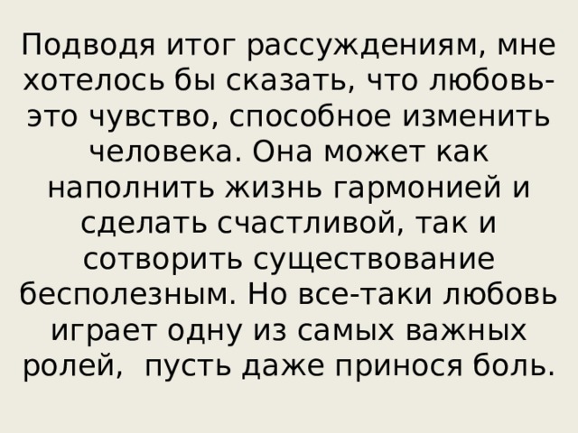 Подводя итог рассуждениям, мне хотелось бы сказать, что любовь- это чувство, способное изменить человека. Она может как наполнить жизнь гармонией и сделать счастливой, так и сотворить существование бесполезным. Но все-таки любовь играет одну из самых важных ролей, пусть даже принося боль. 