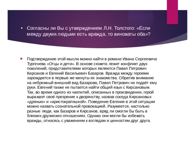 Согласны ли Вы с утверждением Л.Н. Толстого: «Если между двумя людьми есть вражда, то виноваты оба»? Подтверждение этой мысли можно найти в романе Ивана Сергеевича Тургенева «Отцы и дети». В основе сюжета лежит конфликт двух поколений, представителями которых являются Павел Петрович Кирсанов и Евгений Васильевич Базаров. Вражда между героями зарождается в первые же минуты их знакомства. Обратив внимание на небрежный внешний вид Базарова, Павел Петрович не подаёт ему руки. Евгений также не пытается найти общий язык с Кирсановым. Так, во время одного из чаепитий, описанных в произведении, герой выражает своё презрение к дворянству, назвав соседа Кирсановых «дрянью» и «аристократишкой». Поведение Евгения в этой ситуации можно назвать сознательной провокацией. Разумеется, настолько разные люди, как Базаров и Кирсанов, вряд ли смогли бы быть в близких дружеских отношениях. Однако они могли бы избежать вражды, относясь с уважением к взглядам и ценностям друг друга. 