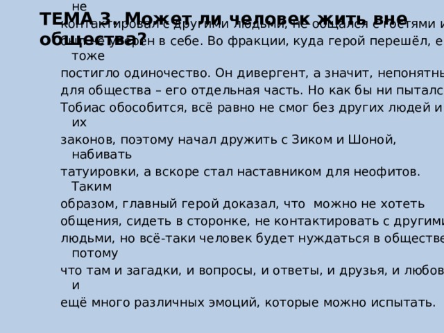 ТЕМА 3. Может ли человек жить вне общества? В романе «Четыре. История дивергента» Вероники Рот главный герой не может найти себе места ни в альтруизме, ни в лихачестве. В родной фракции у него умерла мать и был жестокий отец, который ломал его волю, поэтому Тобиас не контактировал с другими людьми, не общался с гостями и был не уверен в себе. Во фракции, куда герой перешёл, его тоже постигло одиночество. Он дивергент, а значит, непонятный для общества – его отдельная часть. Но как бы ни пытался Тобиас обособится, всё равно не смог без других людей и их законов, поэтому начал дружить с Зиком и Шоной, набивать татуировки, а вскоре стал наставником для неофитов. Таким образом, главный герой доказал, что можно не хотеть общения, сидеть в сторонке, не контактировать с другими людьми, но всё-таки человек будет нуждаться в обществе, потому что там и загадки, и вопросы, и ответы, и друзья, и любовь, и ещё много различных эмоций, которые можно испытать. 