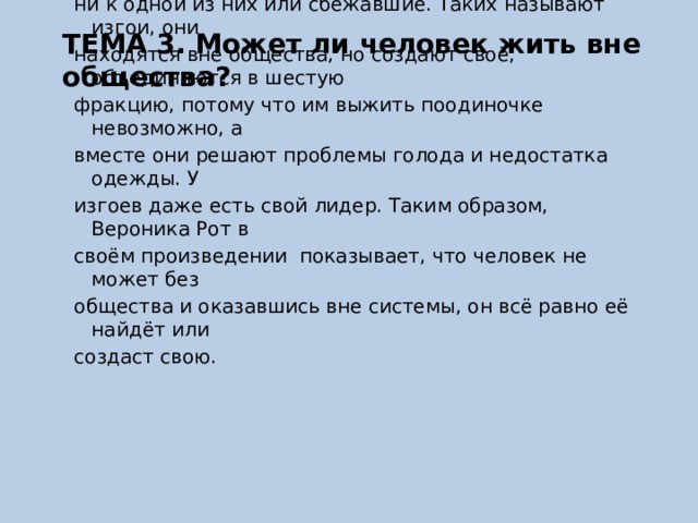 ТЕМА 3. Может ли человек жить вне общества? В романе «Четыре. История дивергента» Вероники Рот общество разделено на фракции. Однако существуют люди, не подошедшие ни к одной из них или сбежавшие. Таких называют изгои, они находятся вне общества, но создают своё, объединяются в шестую фракцию, потому что им выжить поодиночке невозможно, а вместе они решают проблемы голода и недостатка одежды. У изгоев даже есть свой лидер. Таким образом, Вероника Рот в своём произведении показывает, что человек не может без общества и оказавшись вне системы, он всё равно её найдёт или создаст свою. 