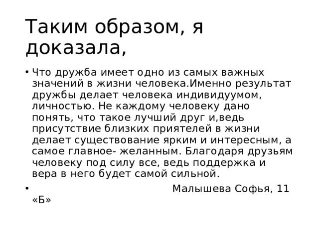 Таким образом, я доказала, Что дружба имеет одно из самых важных значений в жизни человека.Именно результат дружбы делает человека индивидуумом, личностью. Не каждому человеку дано понять, что такое лучший друг и,ведь присутствие близких приятелей в жизни делает существование ярким и интересным, а самое главное- желанным. Благодаря друзьям человеку под силу все, ведь поддержка и вера в него будет самой сильной.  Малышева Софья, 11 «Б» 