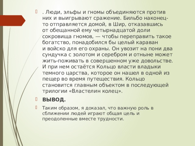 . Люди, эльфы и гномы объединяются против них и выигрывают сражение. Бильбо наконец-то отправляется домой, в Шир, отказавшись от обещанной ему четырнадцатой доли сокровища гномов, — чтобы переправить такое богатство, понадобился бы целый караван и войско для его охраны. Он увозит на пони два сундучка с золотом и серебром и отныне может жить-поживать в совершенном уже довольстве. И при нем остаётся Кольцо власти владыки темного царства, которое он нашел в одной из пещер во время путеществия. Кольцо становится главным объектом в последующей трилогии «Властелин колец». ВЫВОД. Таким образом, я доказал, что важную роль в сближении людей играют общая цель и преодоленные вместе трудности. 