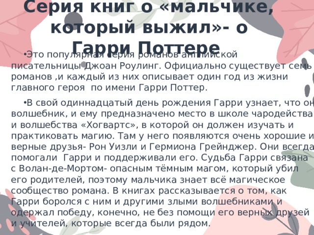 Серия книг о «мальчике, который выжил»- о Гарри Поттере Это популярная серия романов английской писательницы Джоан Роулинг. Официально существует семь романов ,и каждый из них описывает один год из жизни главного героя  по имени Гарри Поттер. В свой одиннадцатый день рождения Гарри узнает, что он волшебник, и ему предназначено место в школе чародейства и волшебства «Хогвартс», в которой он должен изучать и практиковать магию. Там у него появляются очень хорошие и верные друзья- Рон Уизли и Гермиона Грейнджер. Они всегда помогали Гарри и поддерживали его. Судьба Гарри связана с Волан-де-Мортом- опасным тёмным магом, который убил его родителей, поэтому мальчика знает всё магическое сообщество романа. В книгах рассказывается о том, как Гарри боролся с ним и другими злыми волшебниками и одержал победу, конечно, не без помощи его верных друзей и учителей, которые всегда были рядом. В романе раскрывается много тем, главные из которых- дружба, взаимопонимание, любовь, власть, выбор между добром и злом и т.д… 